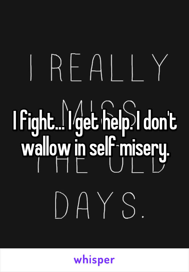 I fight... I get help. I don't wallow in self misery.