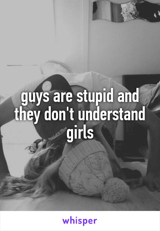 guys are stupid and they don't understand girls