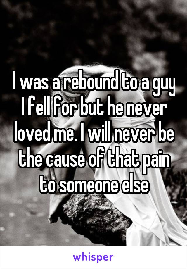 I was a rebound to a guy I fell for but he never loved me. I will never be the cause of that pain to someone else
