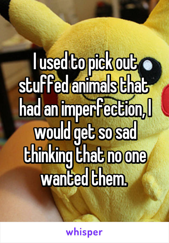 I used to pick out stuffed animals that  had an imperfection, I would get so sad thinking that no one wanted them. 