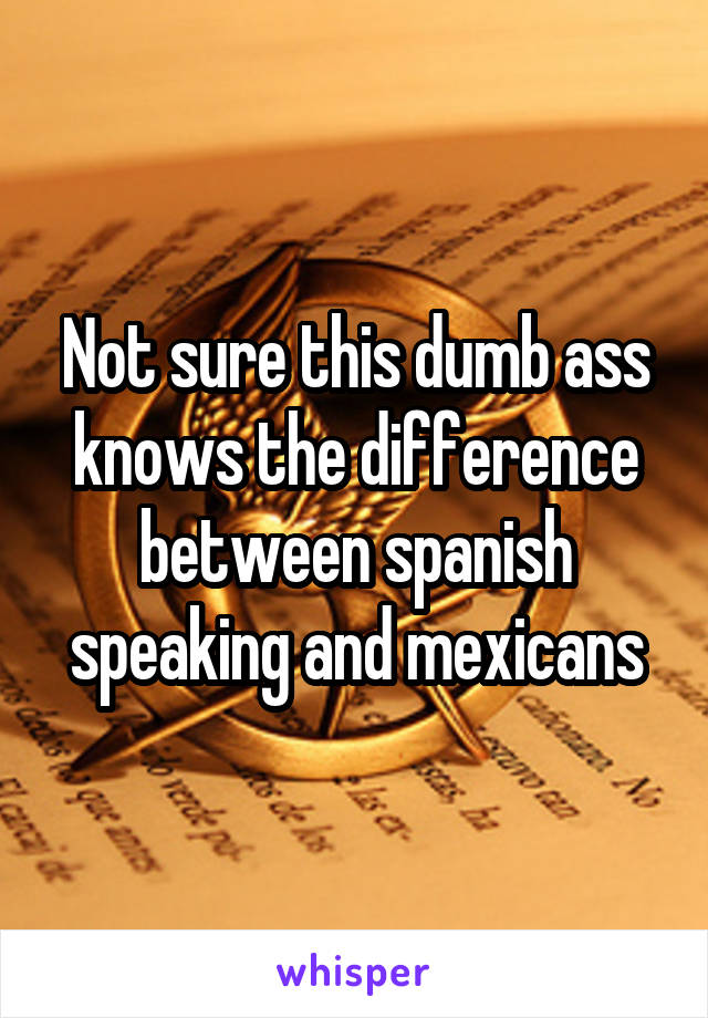 Not sure this dumb ass knows the difference between spanish speaking and mexicans