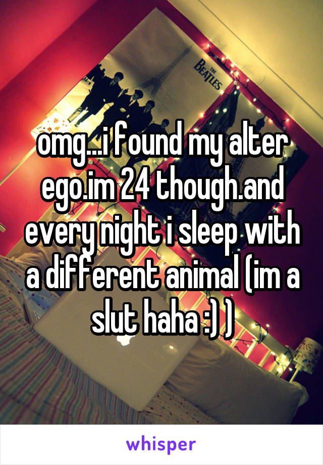 omg...i found my alter ego.im 24 though.and every night i sleep with a different animal (im a slut haha :) )