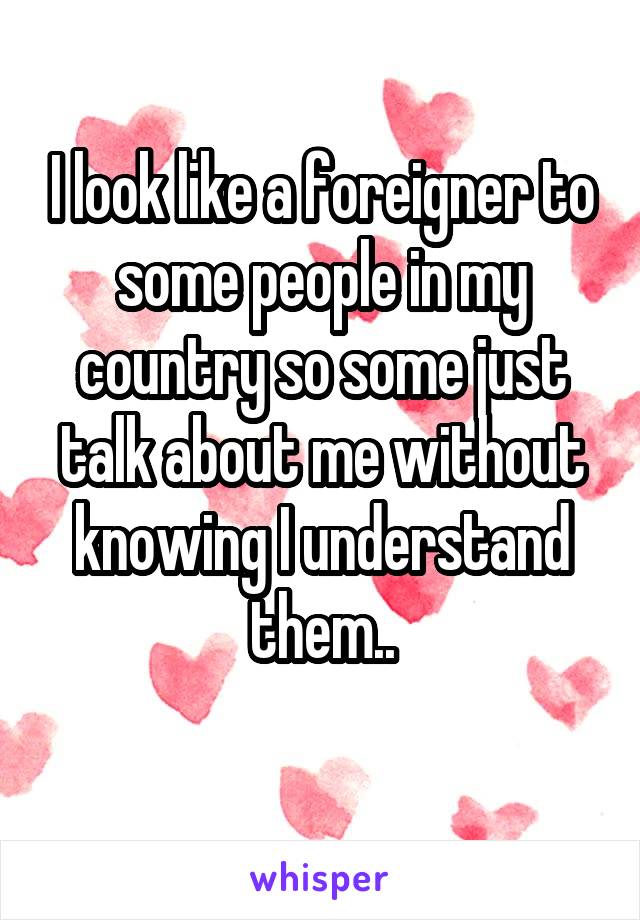 I look like a foreigner to some people in my country so some just talk about me without knowing I understand them..
