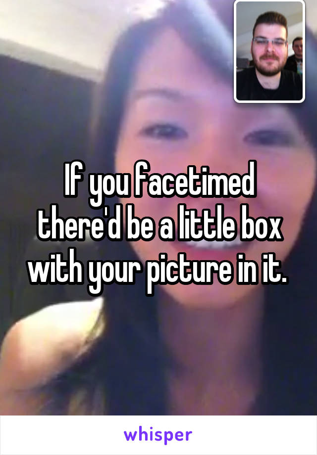 If you facetimed there'd be a little box with your picture in it. 