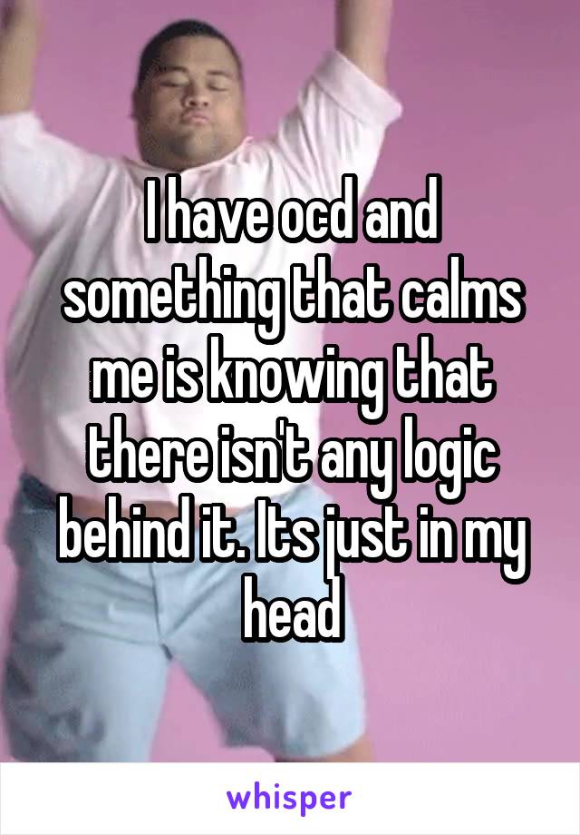 I have ocd and something that calms me is knowing that there isn't any logic behind it. Its just in my head