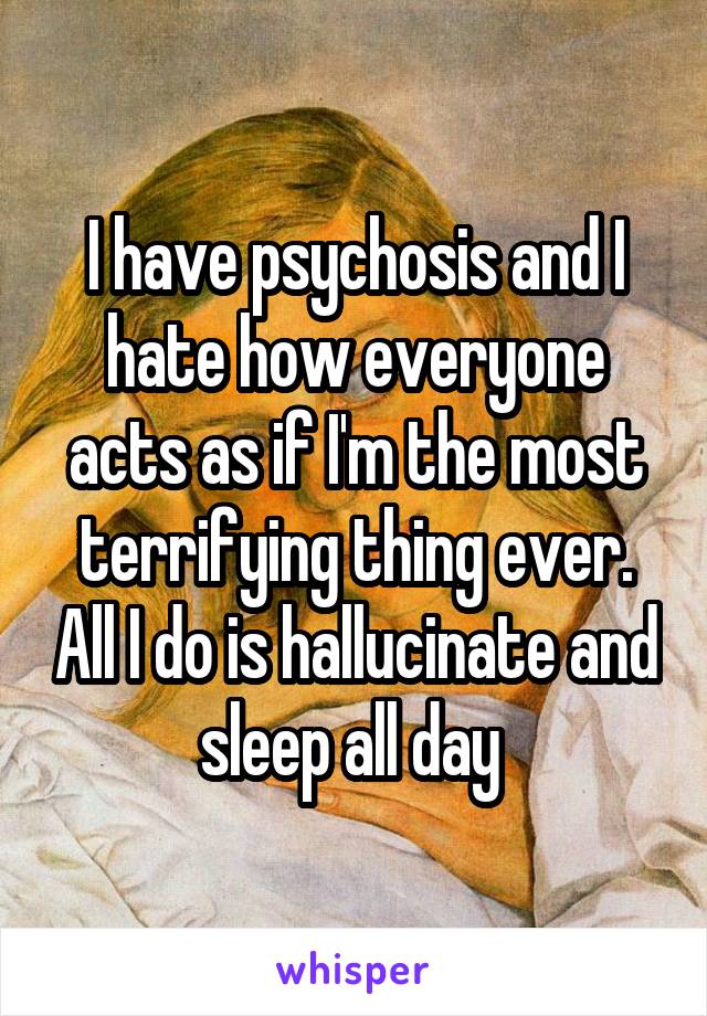 I have psychosis and I hate how everyone acts as if I'm the most terrifying thing ever. All I do is hallucinate and sleep all day 