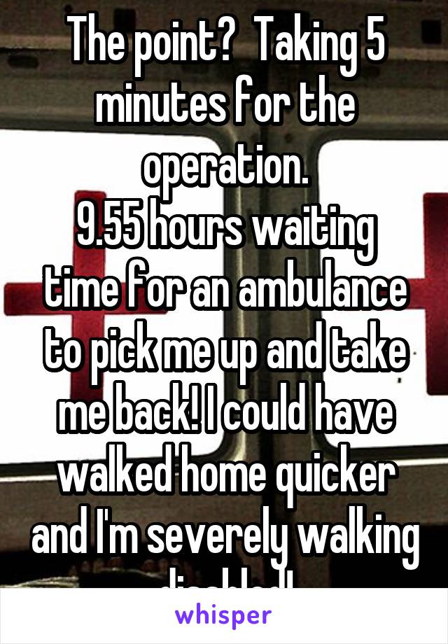 The point?  Taking 5 minutes for the operation.
9.55 hours waiting time for an ambulance to pick me up and take me back! I could have walked home quicker and I'm severely walking disabled!