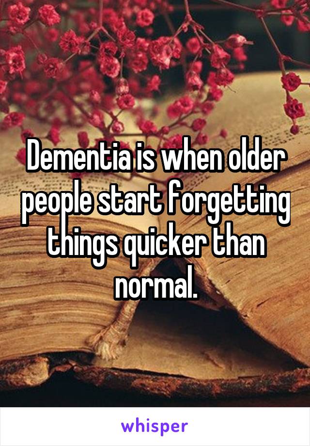 Dementia is when older people start forgetting things quicker than normal.