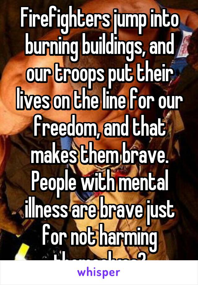 Firefighters jump into burning buildings, and our troops put their lives on the line for our freedom, and that makes them brave. People with mental illness are brave just for not harming themselves?