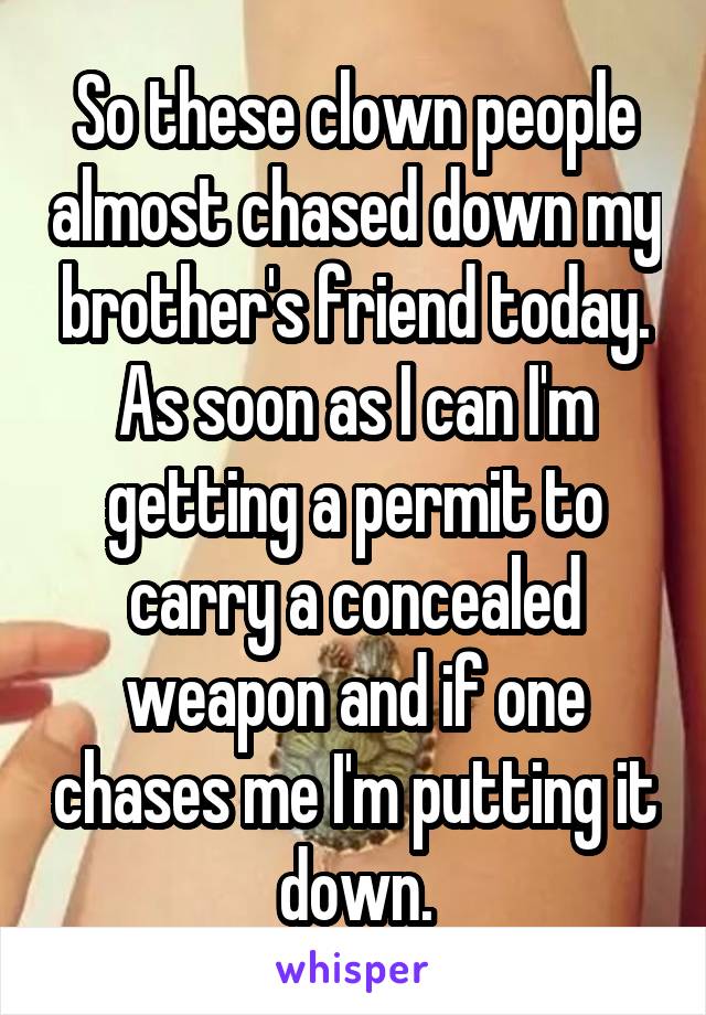 So these clown people almost chased down my brother's friend today. As soon as I can I'm getting a permit to carry a concealed weapon and if one chases me I'm putting it down.