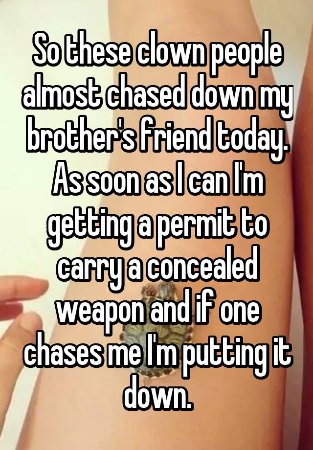 So these clown people almost chased down my brother's friend today. As soon as I can I'm getting a permit to carry a concealed weapon and if one chases me I'm putting it down.