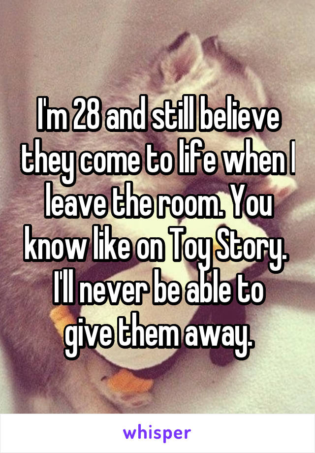 I'm 28 and still believe they come to life when I leave the room. You know like on Toy Story. 
I'll never be able to give them away.