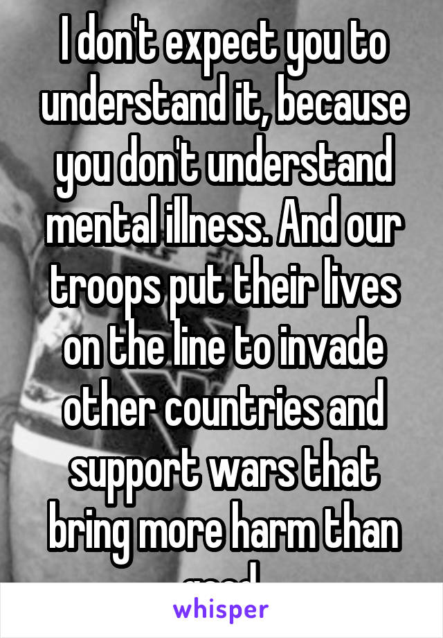 I don't expect you to understand it, because you don't understand mental illness. And our troops put their lives on the line to invade other countries and support wars that bring more harm than good 