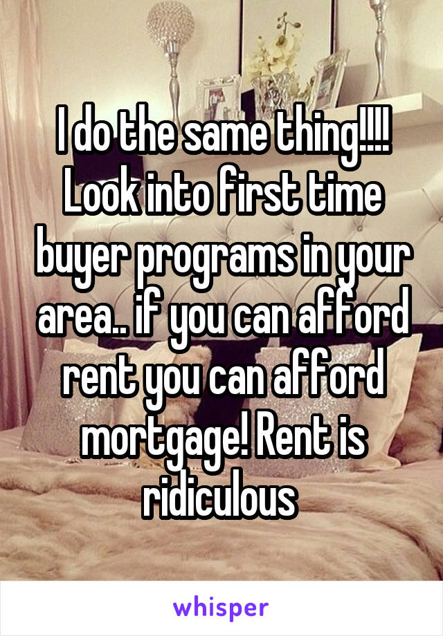 I do the same thing!!!! Look into first time buyer programs in your area.. if you can afford rent you can afford mortgage! Rent is ridiculous 