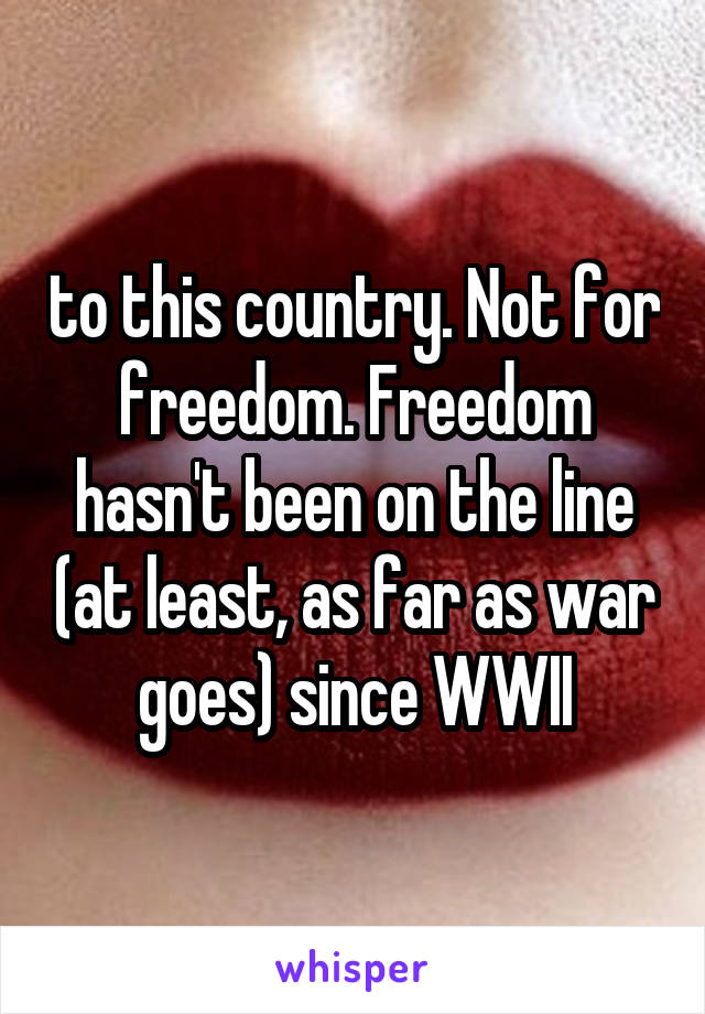 to this country. Not for freedom. Freedom hasn't been on the line (at least, as far as war goes) since WWII