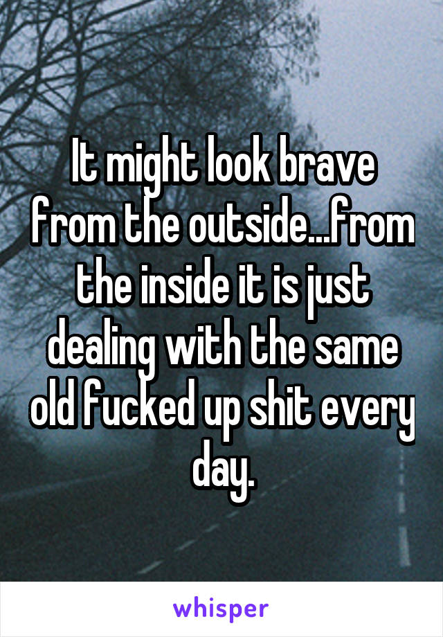 It might look brave from the outside...from the inside it is just dealing with the same old fucked up shit every day.