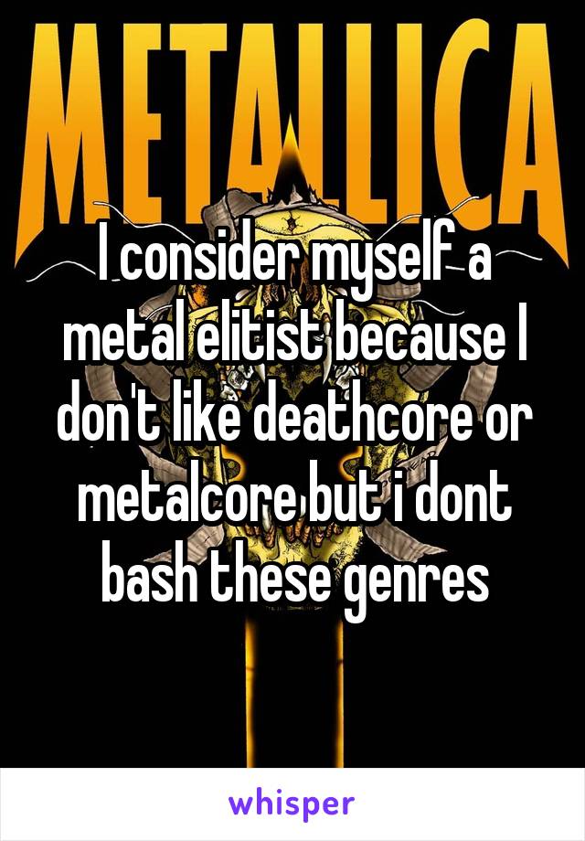 I consider myself a metal elitist because I don't like deathcore or metalcore but i dont bash these genres