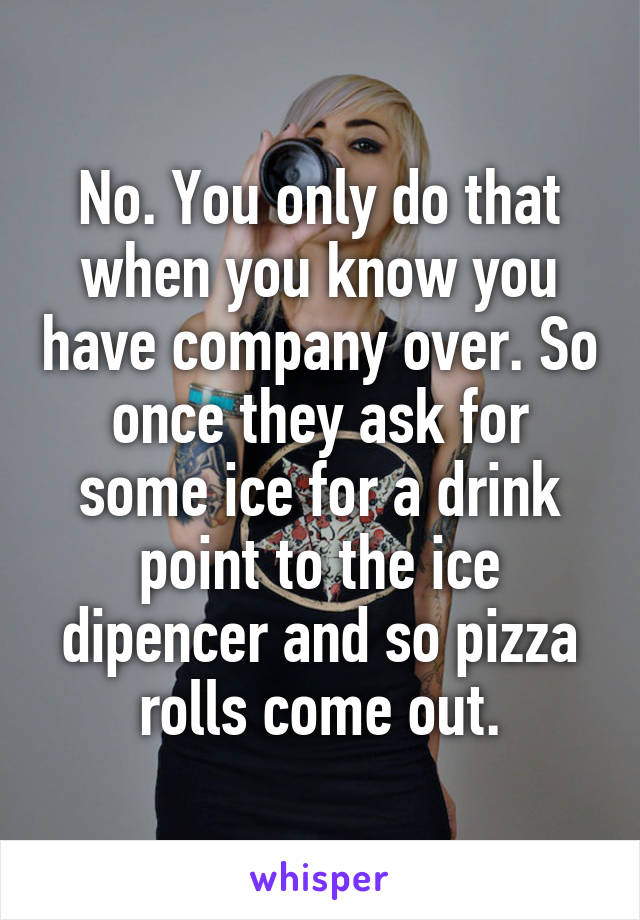 No. You only do that when you know you have company over. So once they ask for some ice for a drink point to the ice dipencer and so pizza rolls come out.
