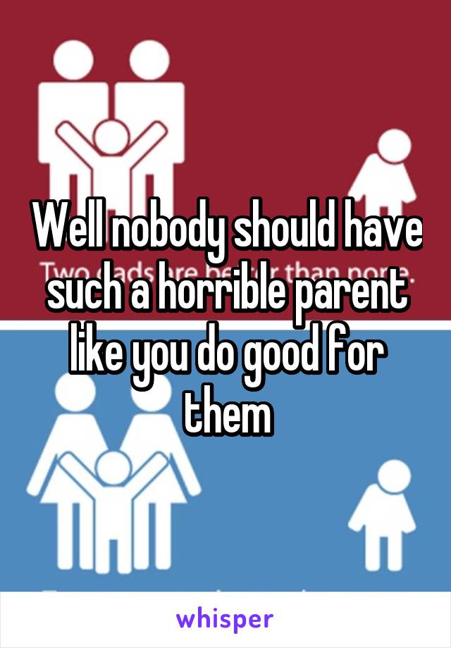 Well nobody should have such a horrible parent like you do good for them