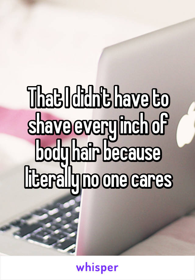 That I didn't have to shave every inch of body hair because literally no one cares