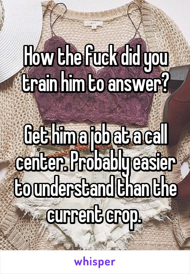 How the fuck did you train him to answer?

Get him a job at a call center. Probably easier to understand than the current crop. 