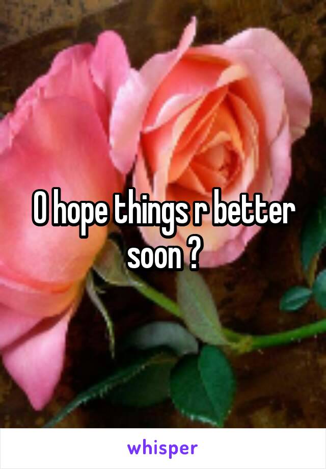 O hope things r better soon ?