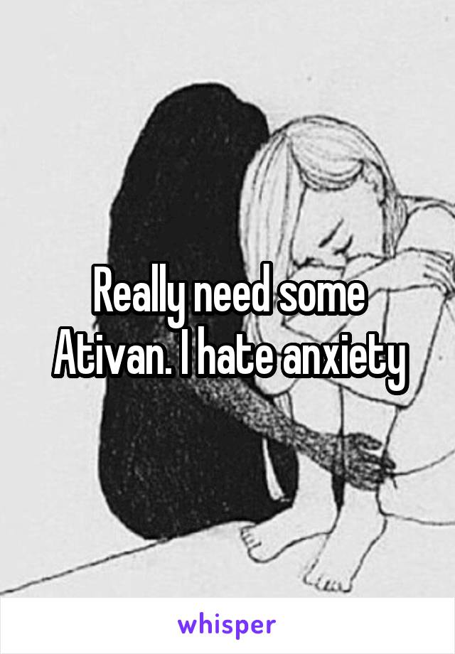 Really need some Ativan. I hate anxiety