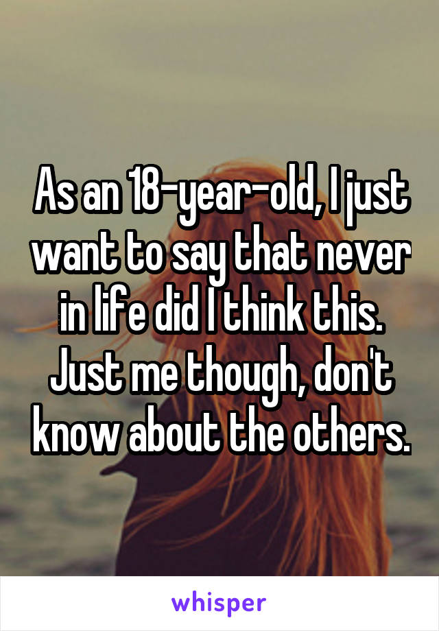 As an 18-year-old, I just want to say that never in life did I think this. Just me though, don't know about the others.