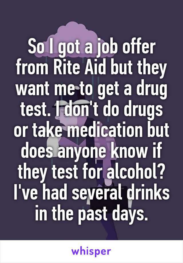 So I got a job offer from Rite Aid but they want me to get a drug test. I don't do drugs or take medication but does anyone know if they test for alcohol? I've had several drinks in the past days.