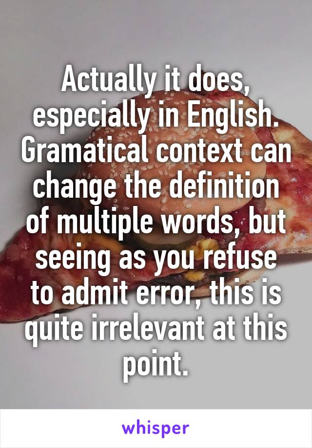 Actually it does, especially in English. Gramatical context can change the definition of multiple words, but seeing as you refuse to admit error, this is quite irrelevant at this point.