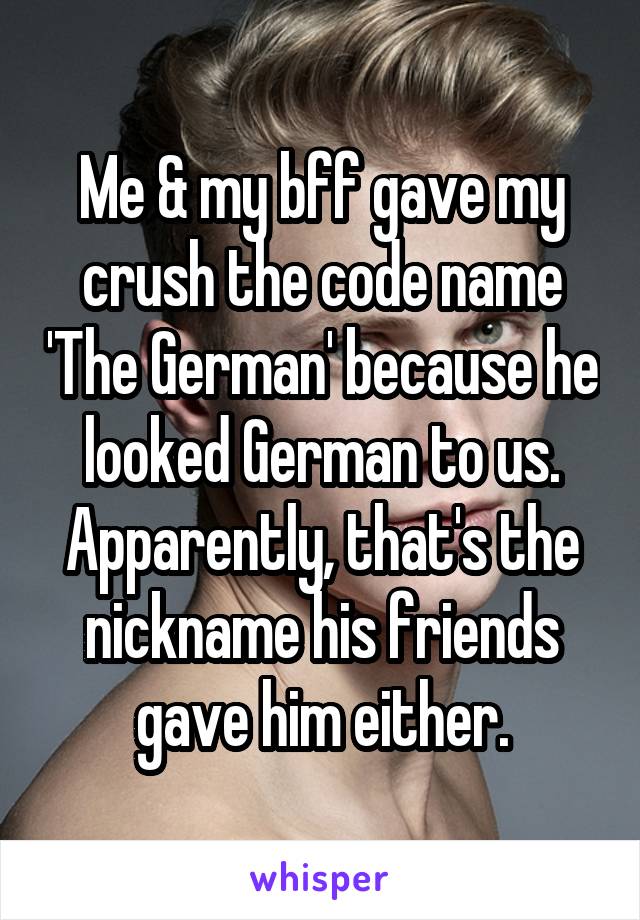 Me & my bff gave my crush the code name 'The German' because he looked German to us.
Apparently, that's the nickname his friends gave him either.