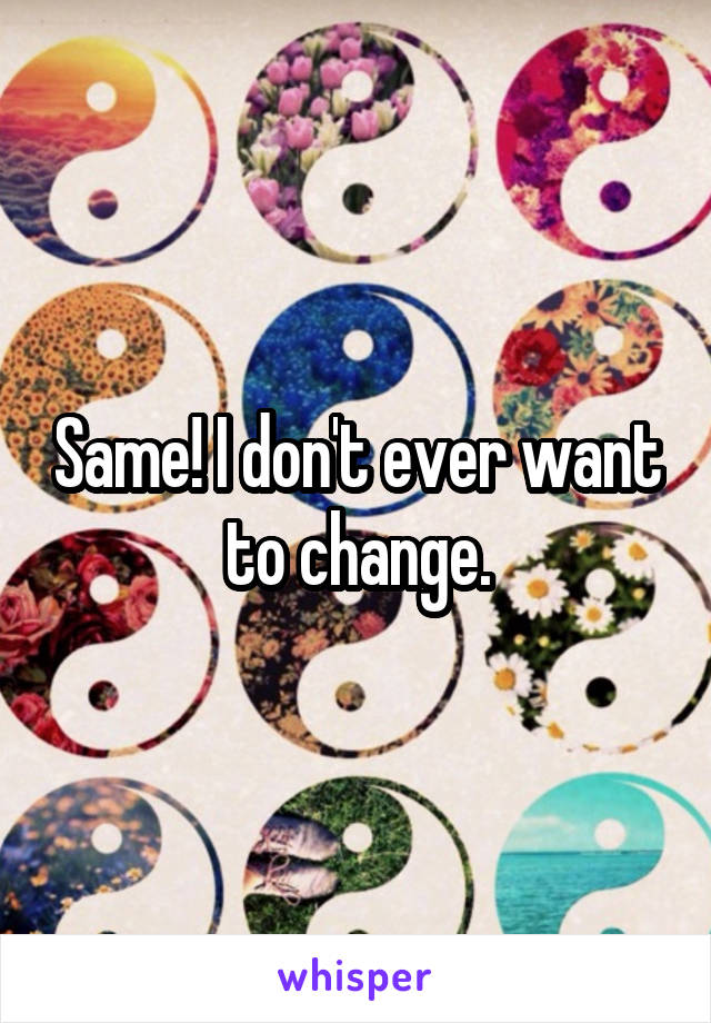 Same! I don't ever want to change.