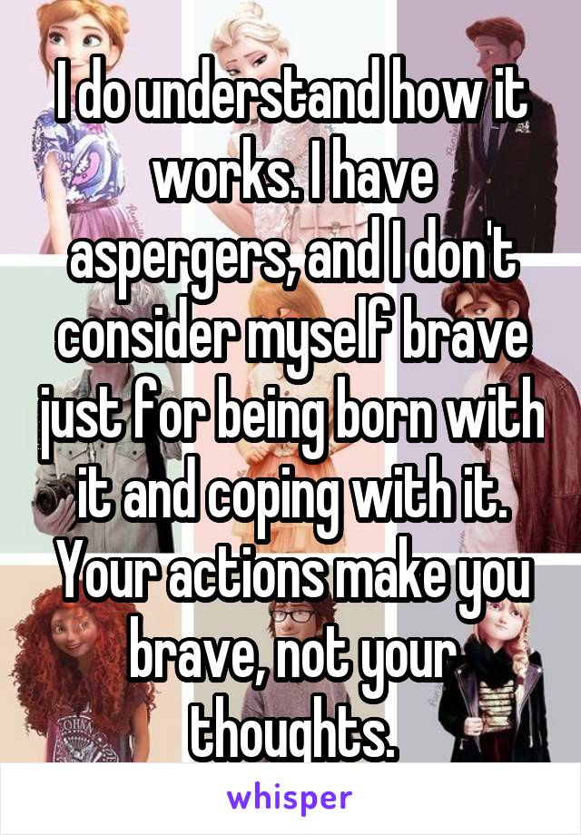 I do understand how it works. I have aspergers, and I don't consider myself brave just for being born with it and coping with it. Your actions make you brave, not your thoughts.