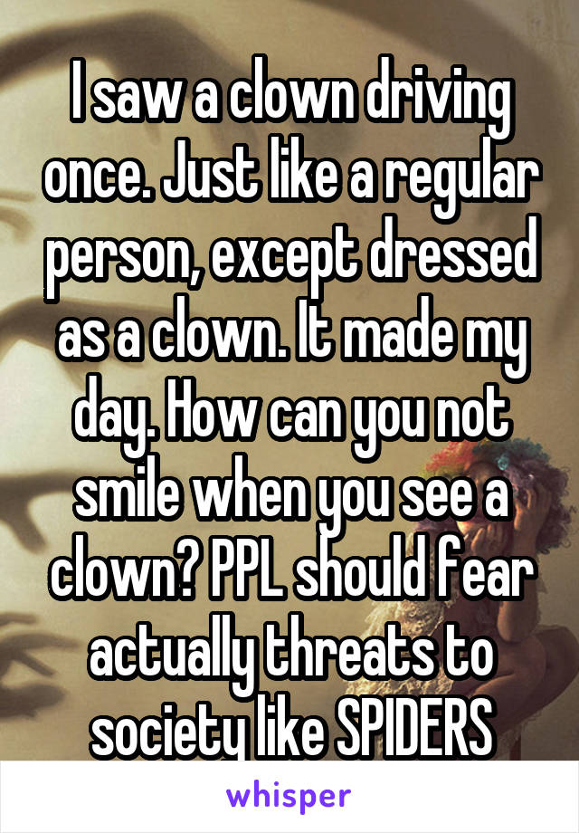 I saw a clown driving once. Just like a regular person, except dressed as a clown. It made my day. How can you not smile when you see a clown? PPL should fear actually threats to society like SPIDERS