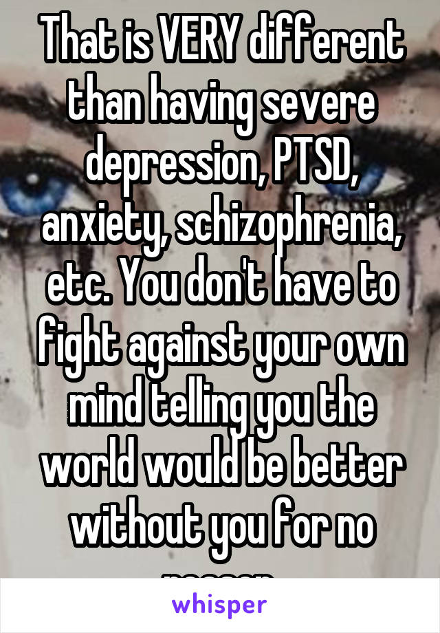 That is VERY different than having severe depression, PTSD, anxiety, schizophrenia, etc. You don't have to fight against your own mind telling you the world would be better without you for no reason.