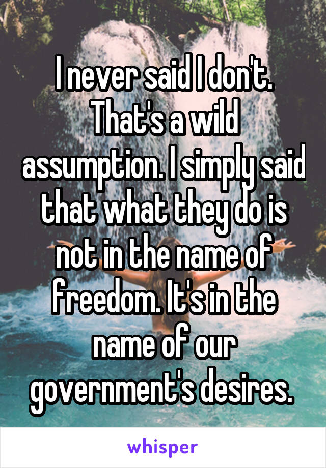 I never said I don't. That's a wild assumption. I simply said that what they do is not in the name of freedom. It's in the name of our government's desires. 