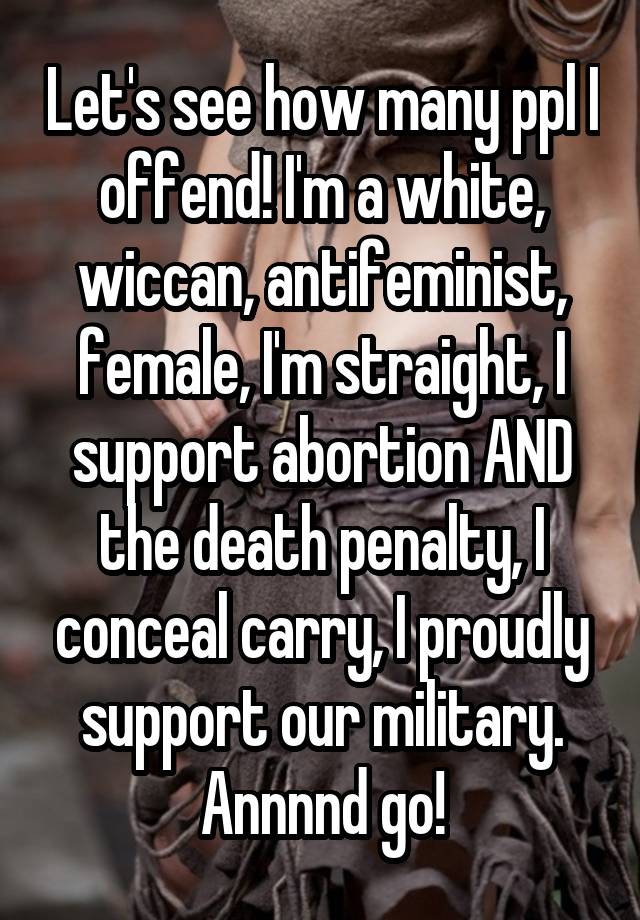 Let's see how many ppl I offend! I'm a white, wiccan, antifeminist, female, I'm straight, I support abortion AND the death penalty, I conceal carry, I proudly support our military. Annnnd go!