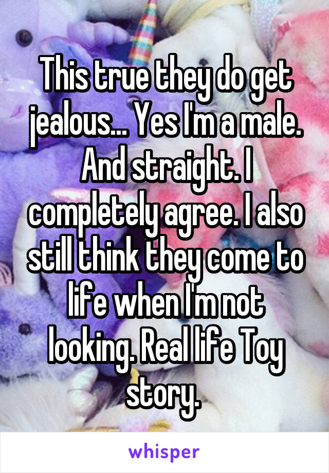 This true they do get jealous... Yes I'm a male. And straight. I completely agree. I also still think they come to life when I'm not looking. Real life Toy story. 