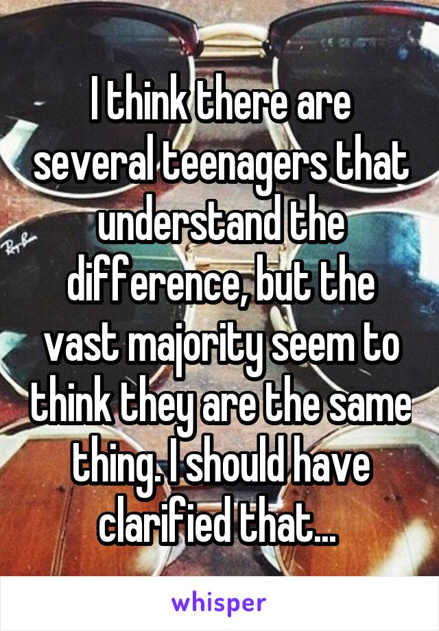 I think there are several teenagers that understand the difference, but the vast majority seem to think they are the same thing. I should have clarified that... 