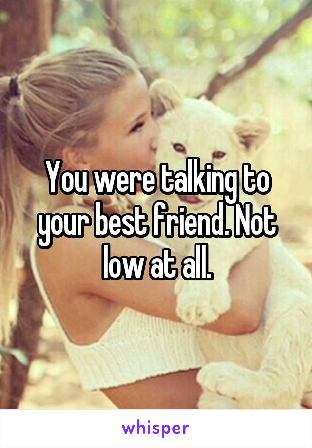 You were talking to your best friend. Not low at all.