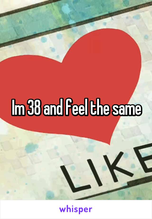 Im 38 and feel the same