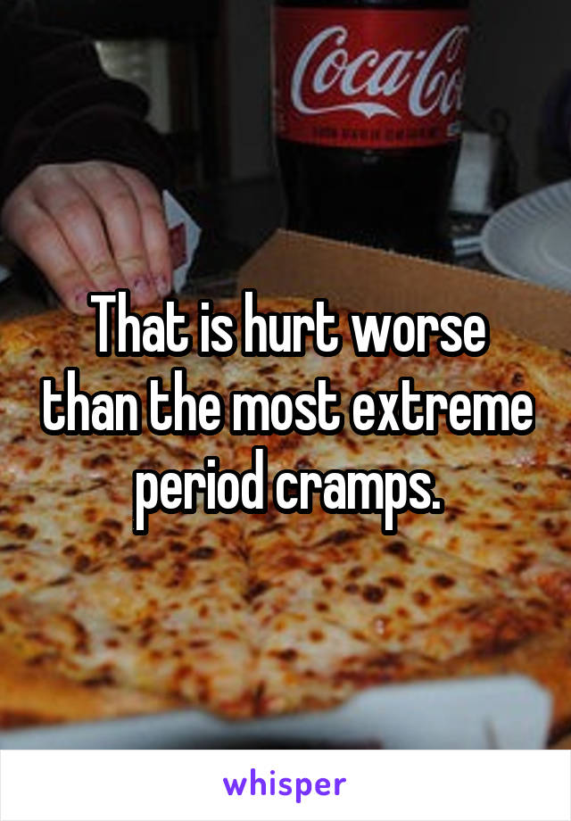 That is hurt worse than the most extreme period cramps.