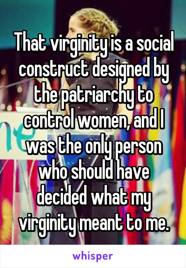 That virginity is a social construct designed by the patriarchy to control women, and I was the only person who should have decided what my virginity meant to me.