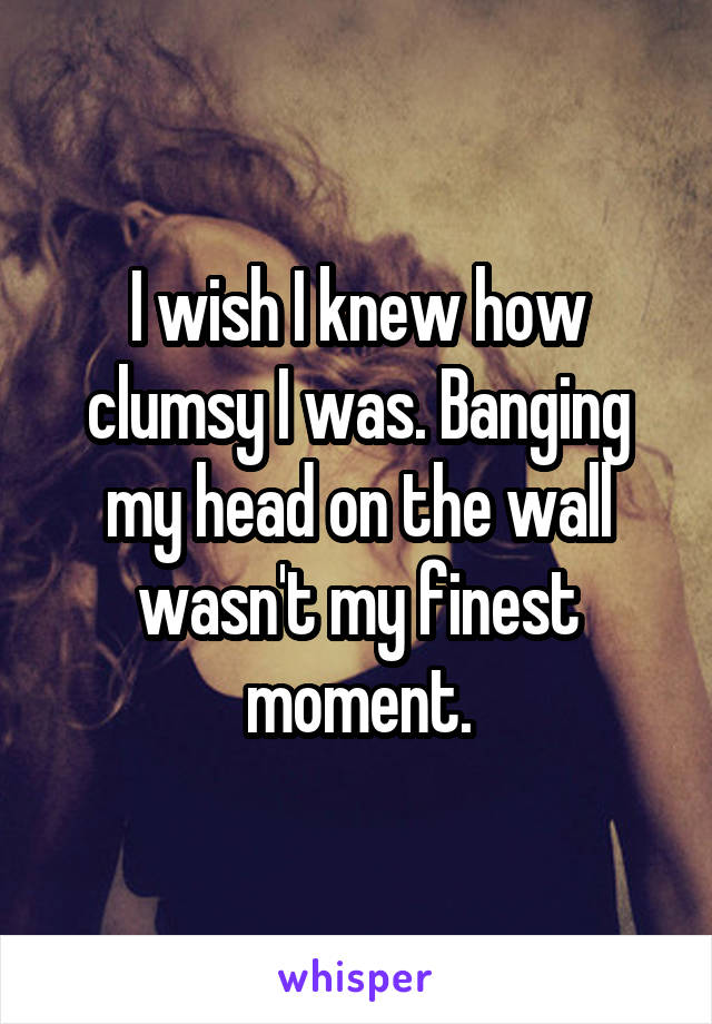 I wish I knew how clumsy I was. Banging my head on the wall wasn't my finest moment.