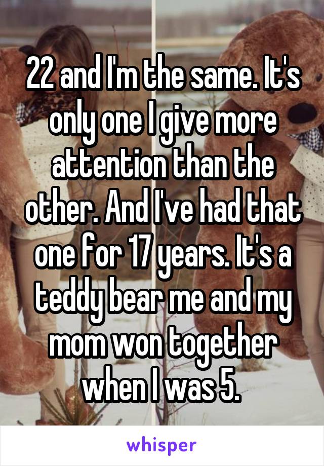 22 and I'm the same. It's only one I give more attention than the other. And I've had that one for 17 years. It's a teddy bear me and my mom won together when I was 5. 