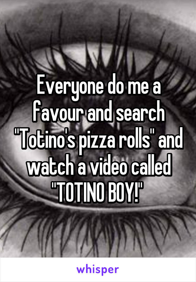 Everyone do me a favour and search "Totino's pizza rolls" and watch a video called "TOTINO BOY!" 