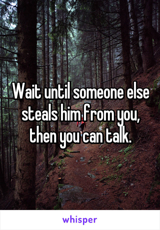 Wait until someone else steals him from you, then you can talk.