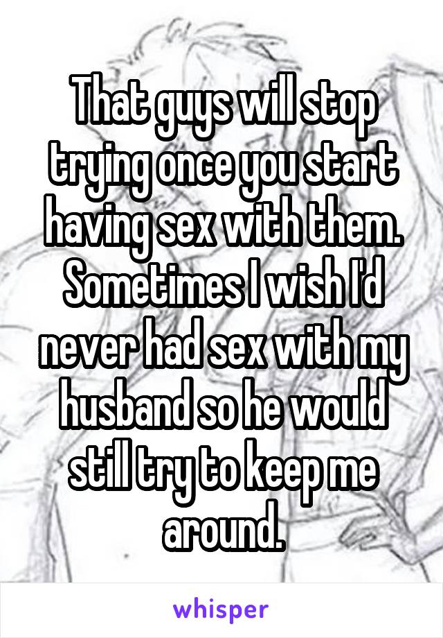 That guys will stop trying once you start having sex with them. Sometimes I wish I'd never had sex with my husband so he would still try to keep me around.
