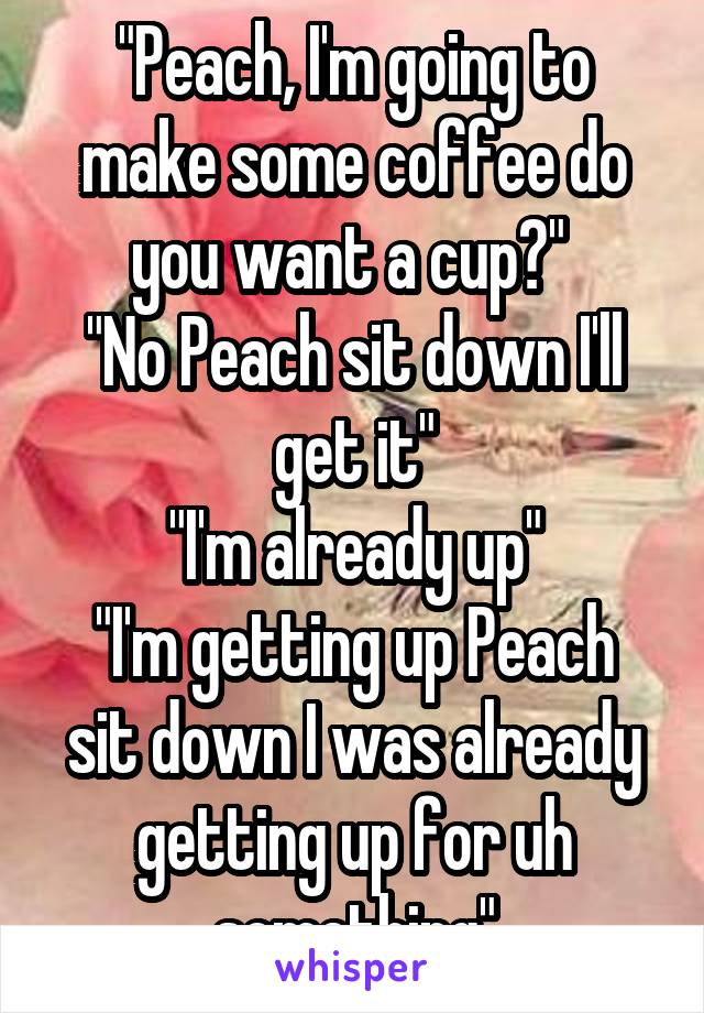 "Peach, I'm going to make some coffee do you want a cup?" 
"No Peach sit down I'll get it"
"I'm already up"
"I'm getting up Peach sit down I was already getting up for uh something"