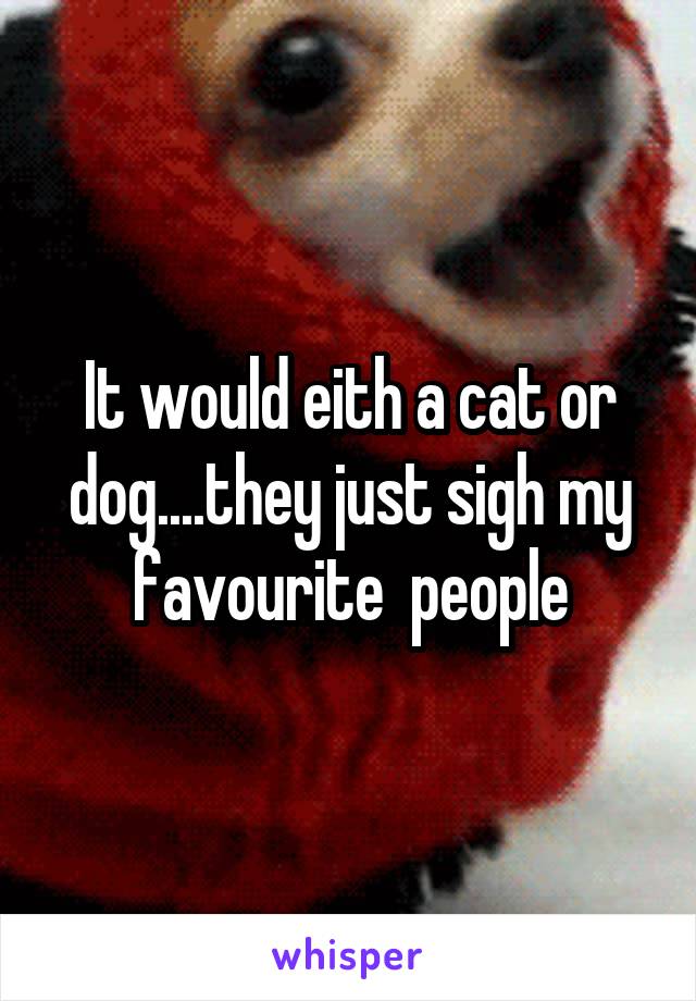 It would eith a cat or dog....they just sigh my favourite  people